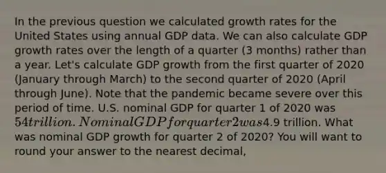 In the previous question we calculated growth rates for the United States using annual GDP data. We can also calculate GDP growth rates over the length of a quarter (3 months) rather than a year. Let's calculate GDP growth from the first quarter of 2020 (January through March) to the second quarter of 2020 (April through June). Note that the pandemic became severe over this period of time. U.S. nominal GDP for quarter 1 of 2020 was 54 trillion. Nominal GDP for quarter 2 was4.9 trillion. What was nominal GDP growth for quarter 2 of 2020? You will want to round your answer to the nearest decimal,