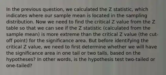 In the previous question, we calculated the Z statistic, which indicates where our sample mean is located in the sampling distribution. Now we need to find the critical Z value from the Z table so that we can see if the Z statistic (calculated from the sample mean) is more extreme than the critical Z value (the cut-off point) for the significance area. But before identifying the critical Z value, we need to first determine whether we will have the significance area in one tail or two tails, based on the hypotheses? In other words, is the hypothesis test two-tailed or one-tailed?