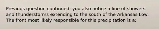 Previous question continued: you also notice a line of showers and thunderstorms extending to the south of the Arkansas Low. The front most likely responsible for this precipitation is a: