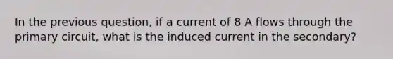 In the previous question, if a current of 8 A flows through the primary circuit, what is the induced current in the secondary?