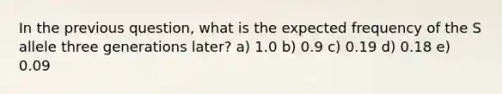 In the previous question, what is the expected frequency of the S allele three generations later? a) 1.0 b) 0.9 c) 0.19 d) 0.18 e) 0.09