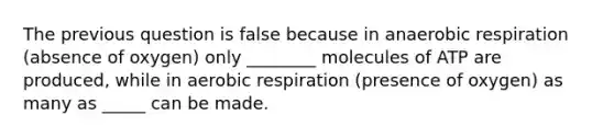 The previous question is false because in anaerobic respiration (absence of oxygen) only ________ molecules of ATP are produced, while in aerobic respiration (presence of oxygen) as many as _____ can be made.