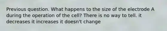 Previous question. What happens to the size of the electrode A during the operation of the cell? There is no way to tell. it decreases it increases it doesn't change