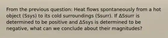 From the previous question: Heat flows spontaneously from a hot object (Ssys) to its cold surroundings (Ssurr). If ΔSsurr is determined to be positive and ΔSsys is determined to be negative, what can we conclude about their magnitudes?