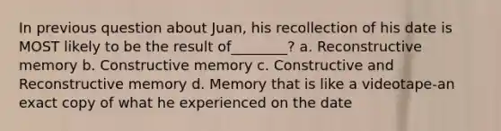 In previous question about Juan, his recollection of his date is MOST likely to be the result of________? a. Reconstructive memory b. Constructive memory c. Constructive and Reconstructive memory d. Memory that is like a videotape-an exact copy of what he experienced on the date