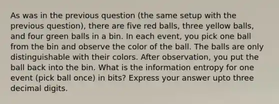 As was in the previous question (the same setup with the previous question), there are five red balls, three yellow balls, and four green balls in a bin. In each event, you pick one ball from the bin and observe the color of the ball. The balls are only distinguishable with their colors. After observation, you put the ball back into the bin. What is the information entropy for one event (pick ball once) in bits? Express your answer upto three decimal digits.