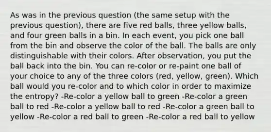 As was in the previous question (the same setup with the previous question), there are five red balls, three yellow balls, and four green balls in a bin. In each event, you pick one ball from the bin and observe the color of the ball. The balls are only distinguishable with their colors. After observation, you put the ball back into the bin. You can re-color or re-paint one ball of your choice to any of the three colors (red, yellow, green). Which ball would you re-color and to which color in order to maximize the entropy? -Re-color a yellow ball to green -Re-color a green ball to red -Re-color a yellow ball to red -Re-color a green ball to yellow -Re-color a red ball to green -Re-color a red ball to yellow