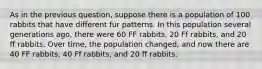 As in the previous question, suppose there is a population of 100 rabbits that have different fur patterns. In this population several generations ago, there were 60 FF rabbits, 20 Ff rabbits, and 20 ff rabbits. Over time, the population changed, and now there are 40 FF rabbits, 40 Ff rabbits, and 20 ff rabbits.