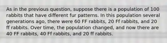 As in the previous question, suppose there is a population of 100 rabbits that have different fur patterns. In this population several generations ago, there were 60 FF rabbits, 20 Ff rabbits, and 20 ff rabbits. Over time, the population changed, and now there are 40 FF rabbits, 40 Ff rabbits, and 20 ff rabbits.