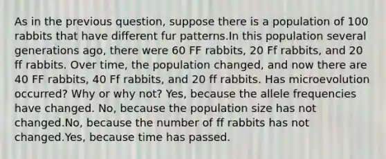 As in the previous question, suppose there is a population of 100 rabbits that have different fur patterns.In this population several generations ago, there were 60 FF rabbits, 20 Ff rabbits, and 20 ff rabbits. Over time, the population changed, and now there are 40 FF rabbits, 40 Ff rabbits, and 20 ff rabbits. Has microevolution occurred? Why or why not? Yes, because the allele frequencies have changed. No, because the population size has not changed.No, because the number of ff rabbits has not changed.Yes, because time has passed.