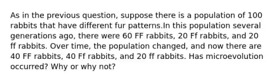 As in the previous question, suppose there is a population of 100 rabbits that have different fur patterns.In this population several generations ago, there were 60 FF rabbits, 20 Ff rabbits, and 20 ff rabbits. Over time, the population changed, and now there are 40 FF rabbits, 40 Ff rabbits, and 20 ff rabbits. Has microevolution occurred? Why or why not?