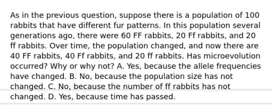 As in the previous question, suppose there is a population of 100 rabbits that have different fur patterns. In this population several generations ago, there were 60 FF rabbits, 20 Ff rabbits, and 20 ff rabbits. Over time, the population changed, and now there are 40 FF rabbits, 40 Ff rabbits, and 20 ff rabbits. Has microevolution occurred? Why or why not? A. Yes, because the allele frequencies have changed. B. No, because the population size has not changed. C. No, because the number of ff rabbits has not changed. D. Yes, because time has passed.