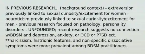 IN PREVIOUS RESEARCH... (background context) - extraversion previously linked to sexual curiosity/excitement for women - neuroticism previously linked to sexual curiosity/excitement for men - previous research focused on pathology; personality disorders - UNFOUNDED; recent research suggests no connection w/BDSM and depression, anxiety, or OCD or PTSD ect. **narcissism, histrionic features, and non-specific dissociative symptoms were more prevalent among BDSM practitioners.