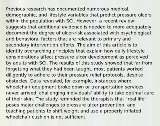 Previous research has documented numerous medical, demographic, and lifestyle variables that predict pressure ulcers within the population with SCI. However, a recent review suggests that additional evidence is needed to more adequately document the degree of ulcer-risk associated with psychological and behavioral factors that are relevant to primary and secondary intervention efforts. The aim of this article is to identify overarching principles that explain how daily lifestyle considerations affect pressure ulcer development as perceived by adults with SCI. The results of this study showed that far from forgetting what they had been taught, most patients worked diligently to adhere to their pressure relief protocols, despite obstacles. Data revealed, for example, instances where wheelchair equipment broke down or transportation services never arrived, challenging individuals' ability to take optimal care of their skin. The study reminded the therapists that "real life" poses major challenges to pressure ulcer prevention, and teaching patients to shift weight and use a properly inflated wheelchair cushion is not sufficient.