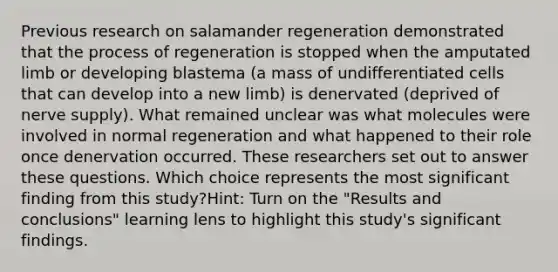 Previous research on salamander regeneration demonstrated that the process of regeneration is stopped when the amputated limb or developing blastema (a mass of undifferentiated cells that can develop into a new limb) is denervated (deprived of nerve supply). What remained unclear was what molecules were involved in normal regeneration and what happened to their role once denervation occurred. These researchers set out to answer these questions. Which choice represents the most significant finding from this study?Hint: Turn on the "Results and conclusions" learning lens to highlight this study's significant findings.