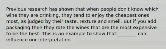 Previous research has shown that when people don't know which wine they are drinking, they tend to enjoy the cheapest ones most, as judged by their taste, texture and smell. But if you add packaging then they rate the wines that are the most expensive to be the best. This is an example to show that ________ can influence our interpretation.