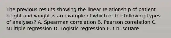 The previous results showing the linear relationship of patient height and weight is an example of which of the following types of analyses? A. Spearman correlation B. Pearson correlation C. Multiple regression D. Logistic regression E. Chi-square