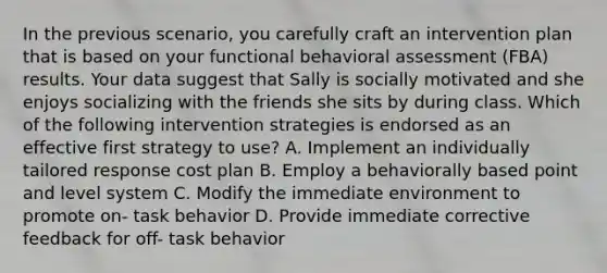 In the previous scenario, you carefully craft an intervention plan that is based on your functional behavioral assessment (FBA) results. Your data suggest that Sally is socially motivated and she enjoys socializing with the friends she sits by during class. Which of the following intervention strategies is endorsed as an effective first strategy to use? A. Implement an individually tailored response cost plan B. Employ a behaviorally based point and level system C. Modify the immediate environment to promote on- task behavior D. Provide immediate corrective feedback for off- task behavior