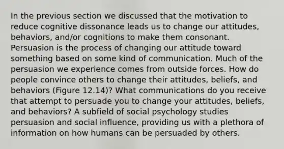 In the previous section we discussed that the motivation to reduce cognitive dissonance leads us to change our attitudes, behaviors, and/or cognitions to make them consonant. Persuasion is the process of changing our attitude toward something based on some kind of communication. Much of the persuasion we experience comes from outside forces. How do people convince others to change their attitudes, beliefs, and behaviors (Figure 12.14)? What communications do you receive that attempt to persuade you to change your attitudes, beliefs, and behaviors? A subfield of social psychology studies persuasion and social influence, providing us with a plethora of information on how humans can be persuaded by others.