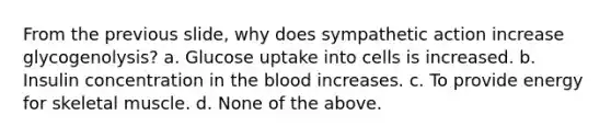 From the previous slide, why does sympathetic action increase glycogenolysis? a. Glucose uptake into cells is increased. b. Insulin concentration in <a href='https://www.questionai.com/knowledge/k7oXMfj7lk-the-blood' class='anchor-knowledge'>the blood</a> increases. c. To provide energy for skeletal muscle. d. None of the above.