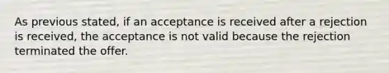 As previous stated, if an acceptance is received after a rejection is received, the acceptance is not valid because the rejection terminated the offer.