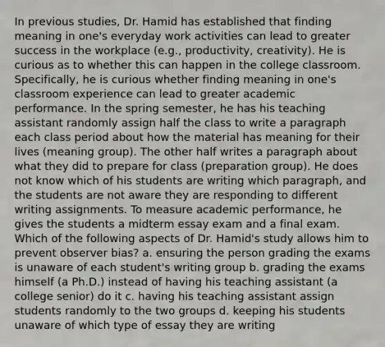 In previous studies, Dr. Hamid has established that finding meaning in one's everyday work activities can lead to greater success in the workplace (e.g., productivity, creativity). He is curious as to whether this can happen in the college classroom. Specifically, he is curious whether finding meaning in one's classroom experience can lead to greater academic performance. In the spring semester, he has his teaching assistant randomly assign half the class to write a paragraph each class period about how the material has meaning for their lives (meaning group). The other half writes a paragraph about what they did to prepare for class (preparation group). He does not know which of his students are writing which paragraph, and the students are not aware they are responding to different writing assignments. To measure academic performance, he gives the students a midterm essay exam and a final exam. Which of the following aspects of Dr. Hamid's study allows him to prevent observer bias? a. ensuring the person grading the exams is unaware of each student's writing group b. grading the exams himself (a Ph.D.) instead of having his teaching assistant (a college senior) do it c. having his teaching assistant assign students randomly to the two groups d. keeping his students unaware of which type of essay they are writing