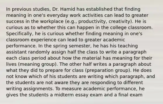 In previous studies, Dr. Hamid has established that finding meaning in one's everyday work activities can lead to greater success in the workplace (e.g., productivity, creativity). He is curious as to whether this can happen in the college classroom. Specifically, he is curious whether finding meaning in one's classroom experience can lead to greater academic performance. In the spring semester, he has his teaching assistant randomly assign half the class to write a paragraph each class period about how the material has meaning for their lives (meaning group). The other half writes a paragraph about what they did to prepare for class (preparation group). He does not know which of his students are writing which paragraph, and the students are not aware they are responding to different writing assignments. To measure academic performance, he gives the students a midterm essay exam and a final exam