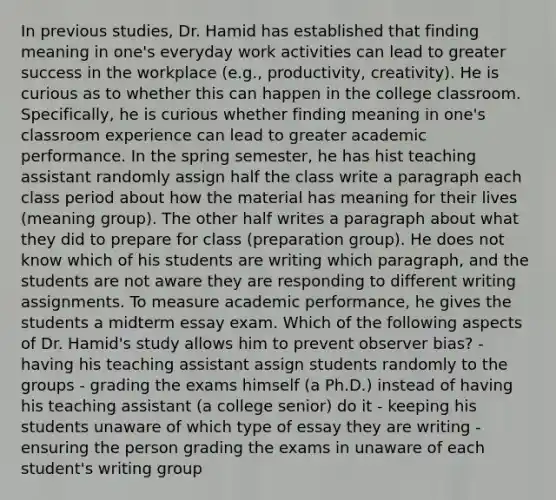 In previous studies, Dr. Hamid has established that finding meaning in one's everyday work activities can lead to greater success in the workplace (e.g., productivity, creativity). He is curious as to whether this can happen in the college classroom. Specifically, he is curious whether finding meaning in one's classroom experience can lead to greater academic performance. In the spring semester, he has hist teaching assistant randomly assign half the class write a paragraph each class period about how the material has meaning for their lives (meaning group). The other half writes a paragraph about what they did to prepare for class (preparation group). He does not know which of his students are writing which paragraph, and the students are not aware they are responding to different writing assignments. To measure academic performance, he gives the students a midterm essay exam. Which of the following aspects of Dr. Hamid's study allows him to prevent observer bias? - having his teaching assistant assign students randomly to the groups - grading the exams himself (a Ph.D.) instead of having his teaching assistant (a college senior) do it - keeping his students unaware of which type of essay they are writing - ensuring the person grading the exams in unaware of each student's writing group