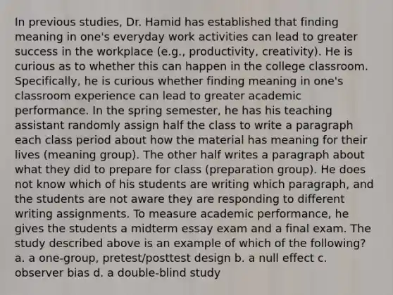 In previous studies, Dr. Hamid has established that finding meaning in one's everyday work activities can lead to greater success in the workplace (e.g., productivity, creativity). He is curious as to whether this can happen in the college classroom. Specifically, he is curious whether finding meaning in one's classroom experience can lead to greater academic performance. In the spring semester, he has his teaching assistant randomly assign half the class to write a paragraph each class period about how the material has meaning for their lives (meaning group). The other half writes a paragraph about what they did to prepare for class (preparation group). He does not know which of his students are writing which paragraph, and the students are not aware they are responding to different writing assignments. To measure academic performance, he gives the students a midterm essay exam and a final exam. The study described above is an example of which of the following? a. a one-group, pretest/posttest design b. a null effect c. observer bias d. a double-blind study