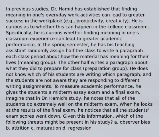 In previous studies, Dr. Hamid has established that finding meaning in one's everyday work activities can lead to greater success in the workplace (e.g., productivity, creativity). He is curious as to whether this can happen in the college classroom. Specifically, he is curious whether finding meaning in one's classroom experience can lead to greater academic performance. In the spring semester, he has his teaching assistant randomly assign half the class to write a paragraph each class period about how the material has meaning for their lives (meaning group). The other half writes a paragraph about what they did to prepare for class (preparation group). He does not know which of his students are writing which paragraph, and the students are not aware they are responding to different writing assignments. To measure academic performance, he gives the students a midterm essay exam and a final exam. Imagine that in Dr. Hamid's study, he notes that all of the students do extremely well on the midterm exam. When he looks at the results of the final exam, he notices that all the students' exam scores went down. Given this information, which of the following threats might be present in his study? a. observer bias b. attrition c. maturation d. regression