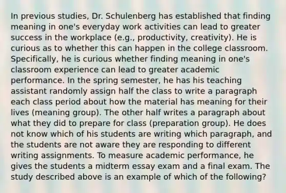 In previous studies, Dr. Schulenberg has established that finding meaning in one's everyday work activities can lead to greater success in the workplace (e.g., productivity, creativity). He is curious as to whether this can happen in the college classroom. Specifically, he is curious whether finding meaning in one's classroom experience can lead to greater academic performance. In the spring semester, he has his teaching assistant randomly assign half the class to write a paragraph each class period about how the material has meaning for their lives (meaning group). The other half writes a paragraph about what they did to prepare for class (preparation group). He does not know which of his students are writing which paragraph, and the students are not aware they are responding to different writing assignments. To measure academic performance, he gives the students a midterm essay exam and a final exam. The study described above is an example of which of the following?