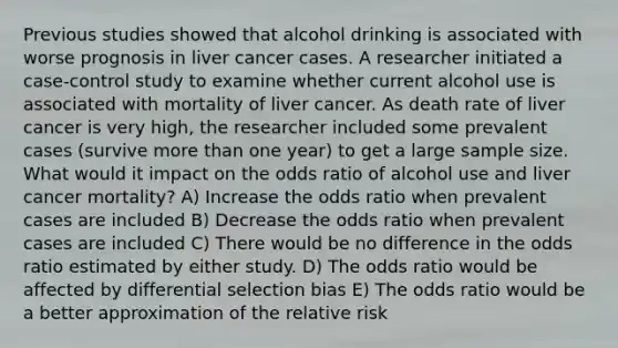 Previous studies showed that alcohol drinking is associated with worse prognosis in liver cancer cases. A researcher initiated a case-control study to examine whether current alcohol use is associated with mortality of liver cancer. As death rate of liver cancer is very high, the researcher included some prevalent cases (survive more than one year) to get a large sample size. What would it impact on the odds ratio of alcohol use and liver cancer mortality? A) Increase the odds ratio when prevalent cases are included B) Decrease the odds ratio when prevalent cases are included C) There would be no difference in the odds ratio estimated by either study. D) The odds ratio would be affected by differential selection bias E) The odds ratio would be a better approximation of the relative risk