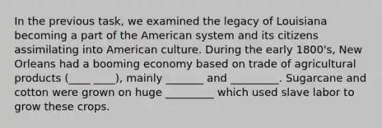 In the previous task, we examined the legacy of Louisiana becoming a part of the American system and its citizens assimilating into American culture. During the early 1800's, New Orleans had a booming economy based on trade of agricultural products (____ ____), mainly _______ and _________. Sugarcane and cotton were grown on huge _________ which used slave labor to grow these crops.