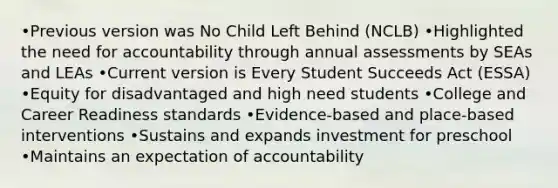 •Previous version was No Child Left Behind (NCLB) •Highlighted the need for accountability through annual assessments by SEAs and LEAs •Current version is Every Student Succeeds Act (ESSA) •Equity for disadvantaged and high need students •College and Career Readiness standards •Evidence-based and place-based interventions •Sustains and expands investment for preschool •Maintains an expectation of accountability