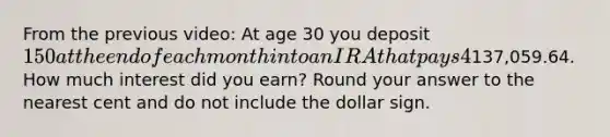 From the previous video: At age 30 you deposit 150 at the end of each month into an IRA that pays 4% interest compounded monthly. In the previous question, we found that the value of the annuity at age 65 would be137,059.64. How much interest did you earn? Round your answer to the nearest cent and do not include the dollar sign.