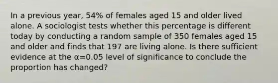 In a previous​ year, 54​% of females aged 15 and older lived alone. A sociologist tests whether this percentage is different today by conducting a random sample of 350 females aged 15 and older and finds that 197 are living alone. Is there sufficient evidence at the α=0.05 level of significance to conclude the proportion has​ changed?