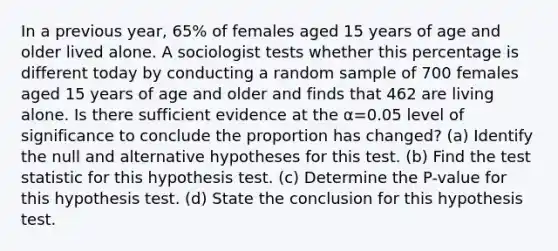 In a previous​ year, 65​% of females aged 15 years of age and older lived alone. A sociologist tests whether this percentage is different today by conducting a random sample of 700 females aged 15 years of age and older and finds that 462 are living alone. Is there sufficient evidence at the α=0.05 level of significance to conclude the proportion has​ changed? (a) Identify the null and alternative hypotheses for this test. (b) Find <a href='https://www.questionai.com/knowledge/kzeQt8hpQB-the-test-statistic' class='anchor-knowledge'>the test statistic</a> for this hypothesis test. (c) Determine the P-value for this hypothesis test. (d) State the conclusion for this hypothesis test.