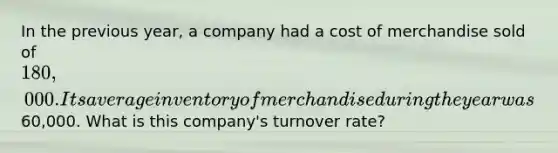 In the previous year, a company had a cost of merchandise sold of 180,000. Its average inventory of merchandise during the year was60,000. What is this company's turnover rate?