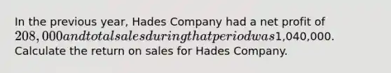 In the previous year, Hades Company had a net profit of 208,000 and total sales during that period was1,040,000. Calculate the return on sales for Hades Company.