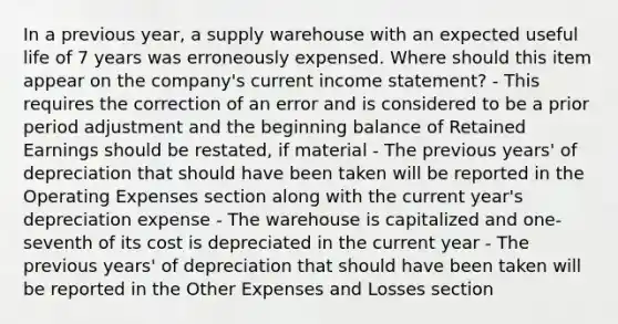 In a previous year, a supply warehouse with an expected useful life of 7 years was erroneously expensed. Where should this item appear on the company's current income statement? - This requires the correction of an error and is considered to be a prior period adjustment and the beginning balance of Retained Earnings should be restated, if material - The previous years' of depreciation that should have been taken will be reported in the Operating Expenses section along with the current year's depreciation expense - The warehouse is capitalized and one-seventh of its cost is depreciated in the current year - The previous years' of depreciation that should have been taken will be reported in the Other Expenses and Losses section