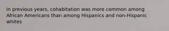 in previous years, cohabitation was more common among African Americans than among Hispanics and non-Hispanic whites