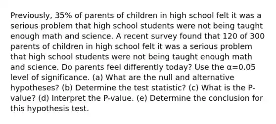 ​Previously, 35​% of parents of children in high school felt it was a serious problem that high school students were not being taught enough math and science. A recent survey found that 120 of 300 parents of children in high school felt it was a serious problem that high school students were not being taught enough math and science. Do parents feel differently​ today? Use the α=0.05 level of significance. (a) What are the null and alternative​ hypotheses? (b) Determine the test statistic? (c) What is the P-value? (d) Interpret the P-value. (e) Determine the conclusion for this hypothesis test.