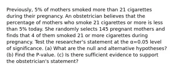 ​Previously, 5​% of mothers smoked more than 21 cigarettes during their pregnancy. An obstetrician believes that the percentage of mothers who smoke 21 cigarettes or more is less than 5​% today. She randomly selects 145 pregnant mothers and finds that 4 of them smoked 21 or more cigarettes during pregnancy. Test the​ researcher's statement at the α=0.05 level of significance. (a) What are the null and alternative​ hypotheses? (b) Find the​ P-value. (c) Is there sufficient evidence to support the​ obstetrician's statement?