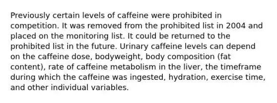 Previously certain levels of caffeine were prohibited in competition. It was removed from the prohibited list in 2004 and placed on the monitoring list. It could be returned to the prohibited list in the future. Urinary caffeine levels can depend on the caffeine dose, bodyweight, body composition (fat content), rate of caffeine metabolism in the liver, the timeframe during which the caffeine was ingested, hydration, exercise time, and other individual variables.