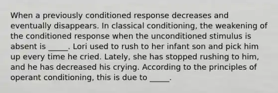 When a previously conditioned response decreases and eventually disappears. In <a href='https://www.questionai.com/knowledge/kI6awfNO2B-classical-conditioning' class='anchor-knowledge'>classical conditioning</a>, the weakening of the conditioned response when the unconditioned stimulus is absent is _____. Lori used to rush to her infant son and pick him up every time he cried. Lately, she has stopped rushing to him, and he has decreased his crying. According to the principles of <a href='https://www.questionai.com/knowledge/kcaiZj2J12-operant-conditioning' class='anchor-knowledge'>operant conditioning</a>, this is due to _____.