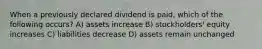 When a previously declared dividend is paid, which of the following occurs? A) assets increase B) stockholders' equity increases C) liabilities decrease D) assets remain unchanged