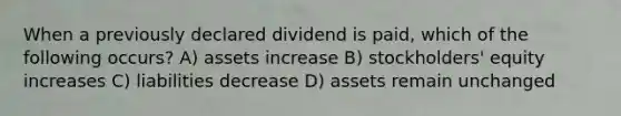 When a previously declared dividend is paid, which of the following occurs? A) assets increase B) stockholders' equity increases C) liabilities decrease D) assets remain unchanged