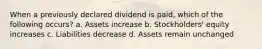 When a previously declared dividend is paid, which of the following occurs? a. Assets increase b. Stockholders' equity increases c. Liabilities decrease d. Assets remain unchanged