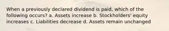 When a previously declared dividend is paid, which of the following occurs? a. Assets increase b. Stockholders' equity increases c. Liabilities decrease d. Assets remain unchanged