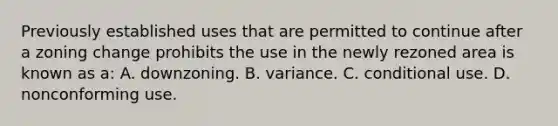 Previously established uses that are permitted to continue after a zoning change prohibits the use in the newly rezoned area is known as a: A. downzoning. B. variance. C. conditional use. D. nonconforming use.